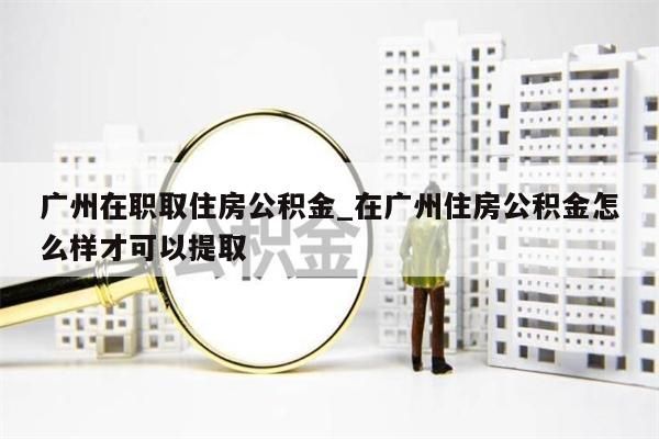 广州在职取住房公积金_在广州住房公积金怎么样才可以提取